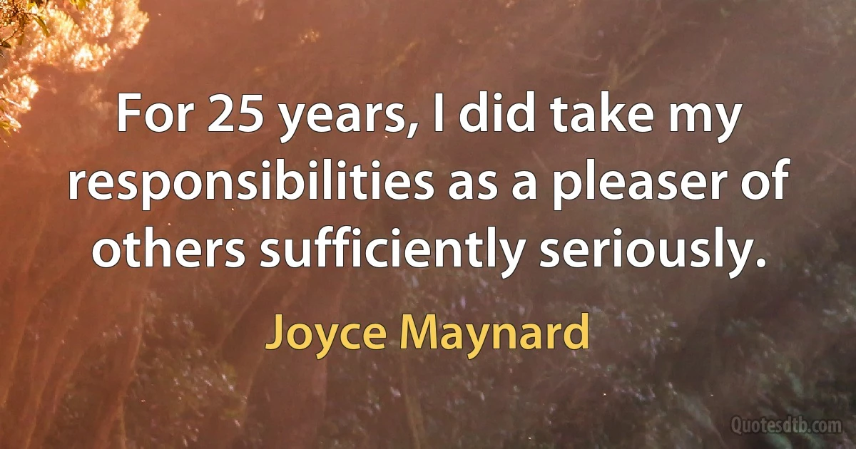 For 25 years, I did take my responsibilities as a pleaser of others sufficiently seriously. (Joyce Maynard)