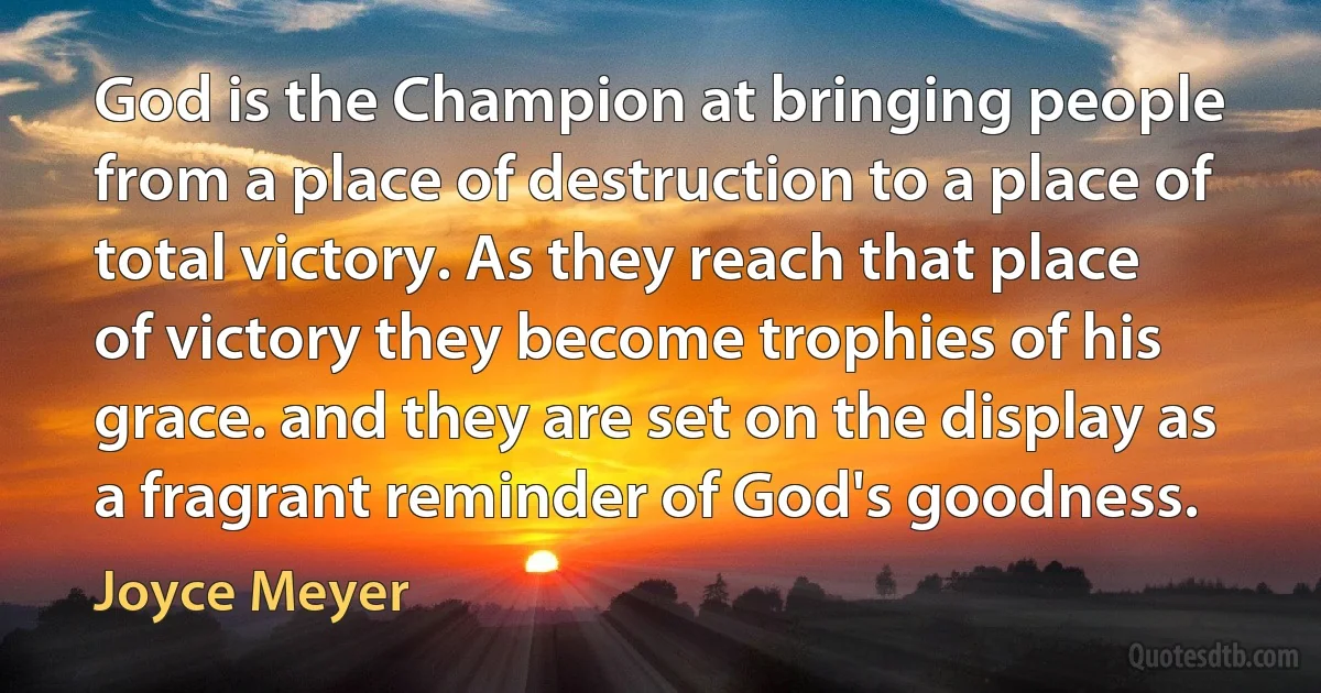 God is the Champion at bringing people from a place of destruction to a place of total victory. As they reach that place of victory they become trophies of his grace. and they are set on the display as a fragrant reminder of God's goodness. (Joyce Meyer)