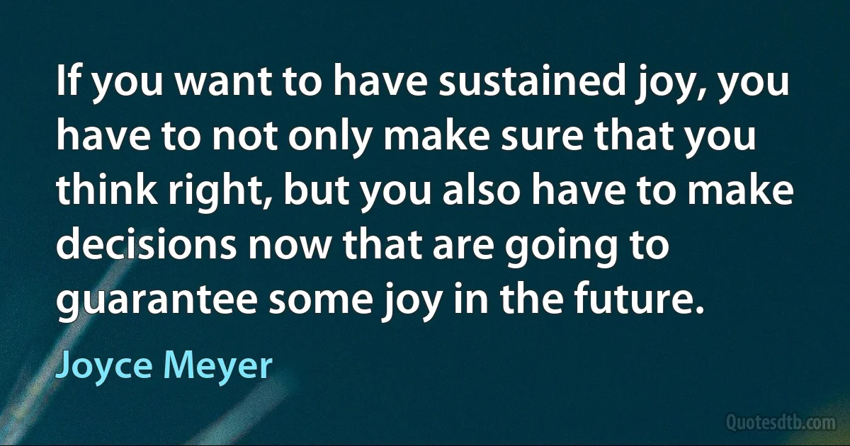 If you want to have sustained joy, you have to not only make sure that you think right, but you also have to make decisions now that are going to guarantee some joy in the future. (Joyce Meyer)