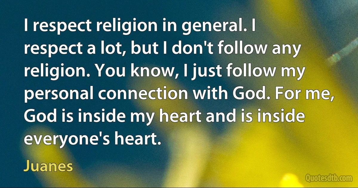 I respect religion in general. I respect a lot, but I don't follow any religion. You know, I just follow my personal connection with God. For me, God is inside my heart and is inside everyone's heart. (Juanes)