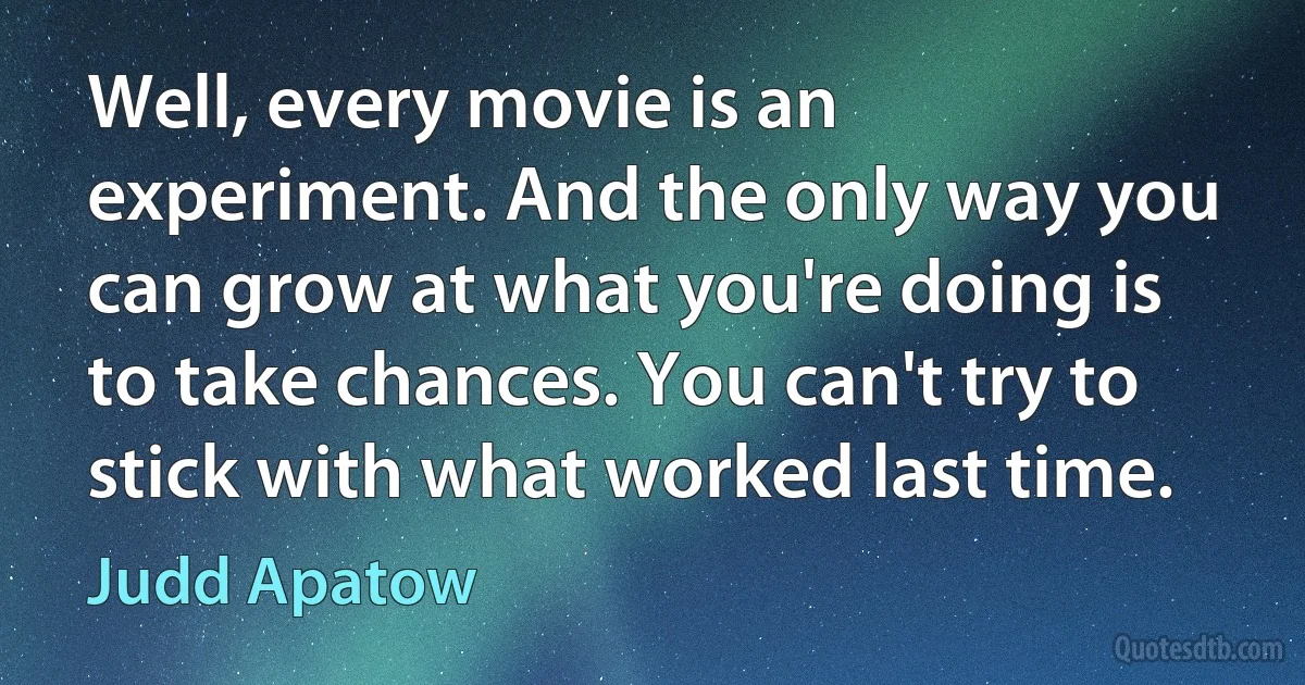 Well, every movie is an experiment. And the only way you can grow at what you're doing is to take chances. You can't try to stick with what worked last time. (Judd Apatow)