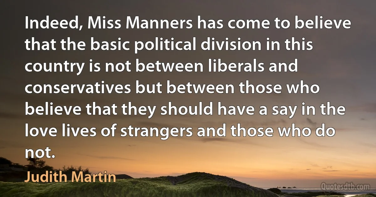 Indeed, Miss Manners has come to believe that the basic political division in this country is not between liberals and conservatives but between those who believe that they should have a say in the love lives of strangers and those who do not. (Judith Martin)