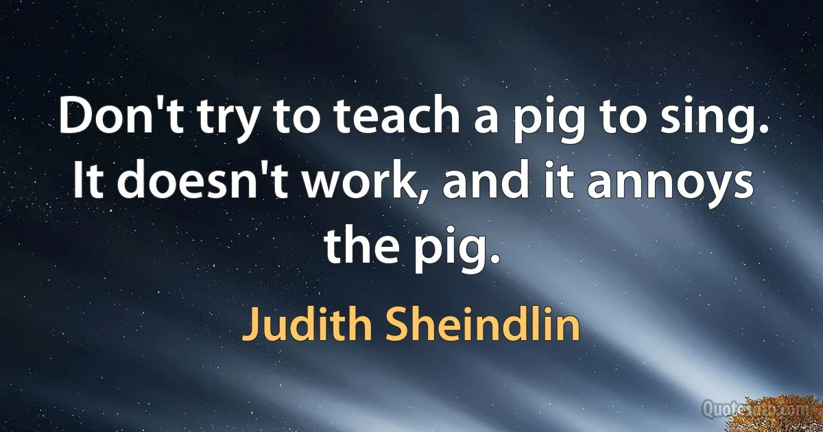 Don't try to teach a pig to sing. It doesn't work, and it annoys the pig. (Judith Sheindlin)