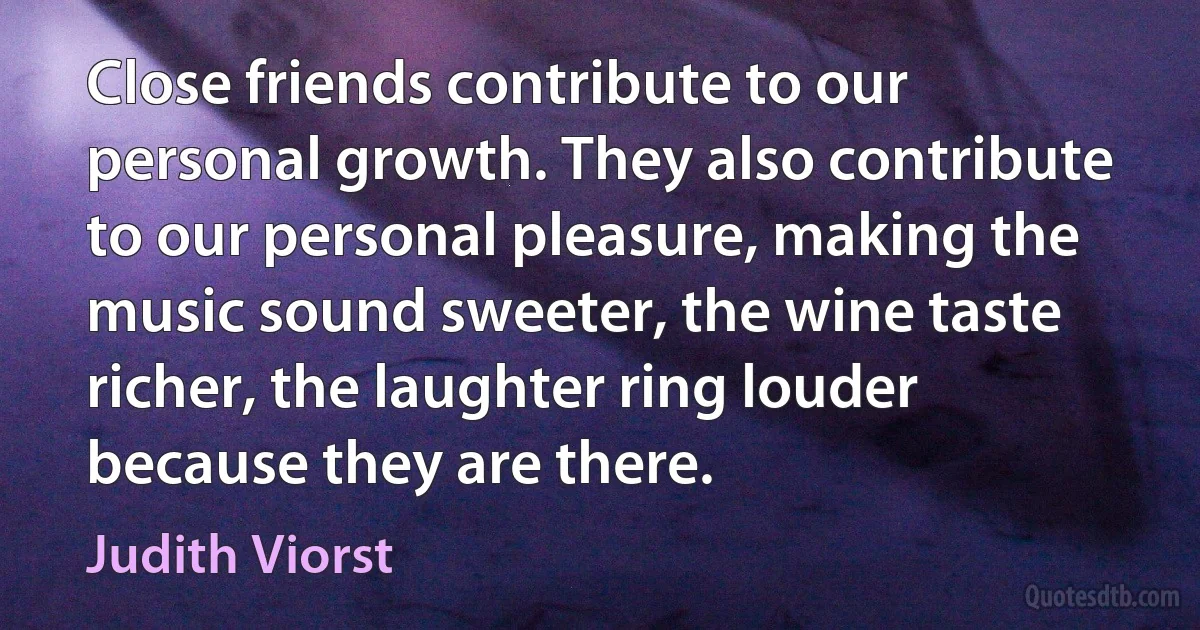 Close friends contribute to our personal growth. They also contribute to our personal pleasure, making the music sound sweeter, the wine taste richer, the laughter ring louder because they are there. (Judith Viorst)