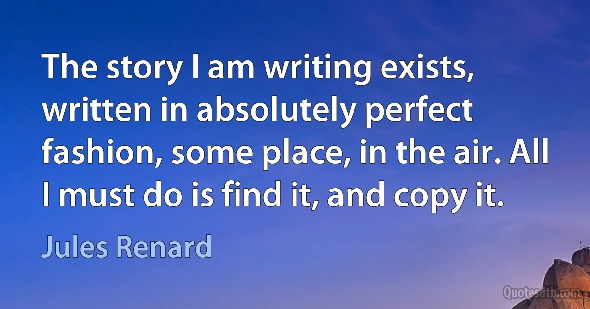 The story I am writing exists, written in absolutely perfect fashion, some place, in the air. All I must do is find it, and copy it. (Jules Renard)