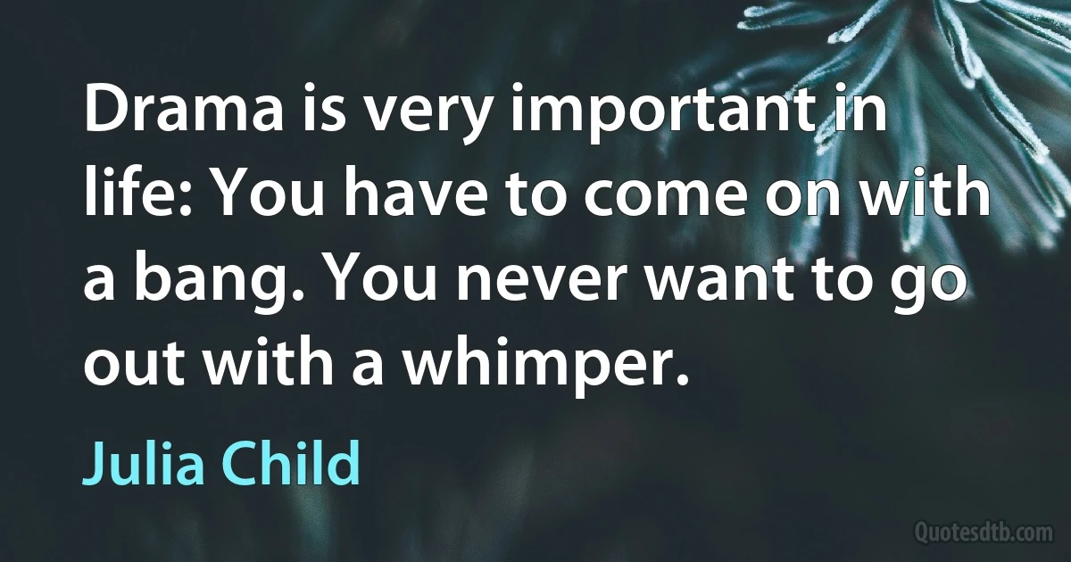 Drama is very important in life: You have to come on with a bang. You never want to go out with a whimper. (Julia Child)