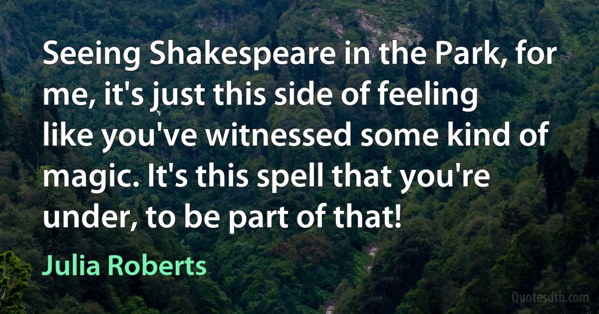 Seeing Shakespeare in the Park, for me, it's just this side of feeling like you've witnessed some kind of magic. It's this spell that you're under, to be part of that! (Julia Roberts)