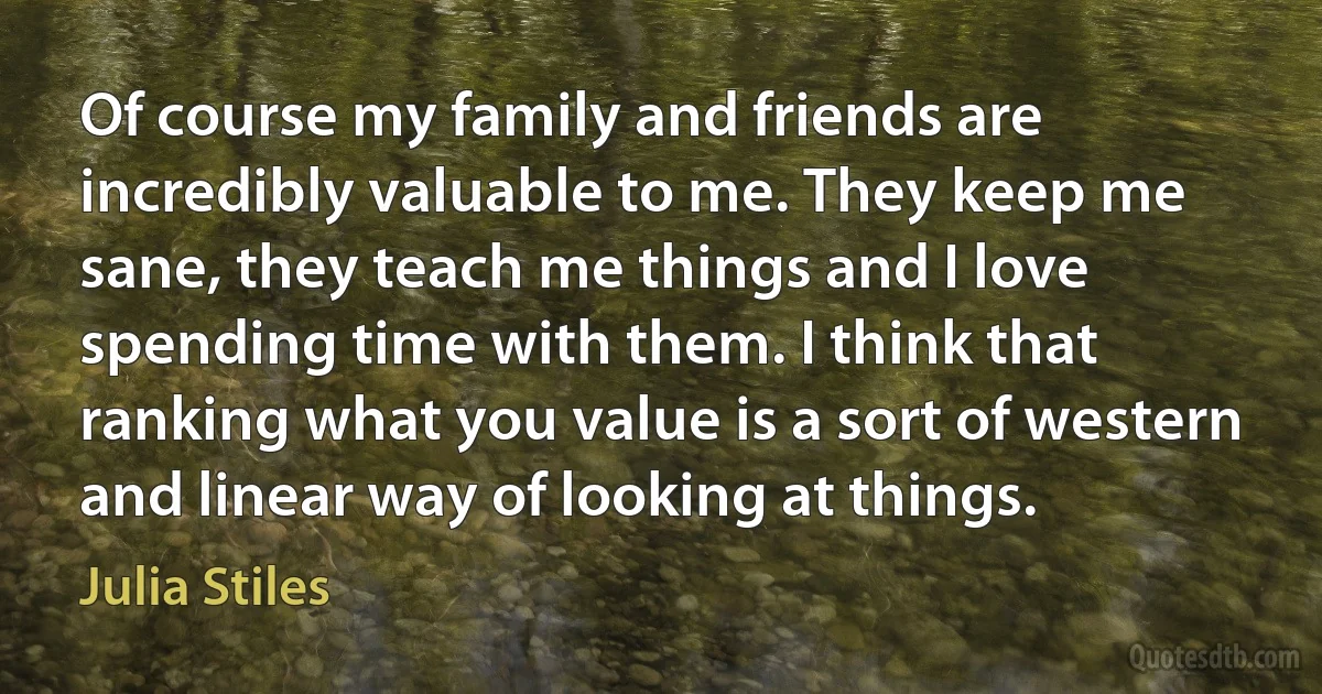 Of course my family and friends are incredibly valuable to me. They keep me sane, they teach me things and I love spending time with them. I think that ranking what you value is a sort of western and linear way of looking at things. (Julia Stiles)