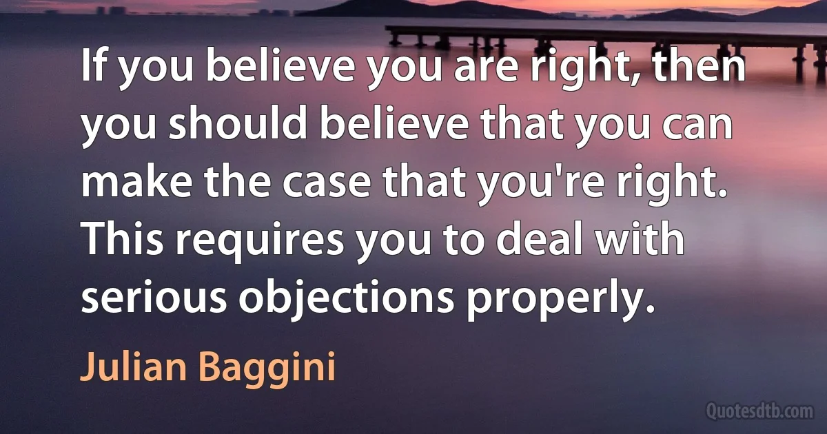 If you believe you are right, then you should believe that you can make the case that you're right. This requires you to deal with serious objections properly. (Julian Baggini)