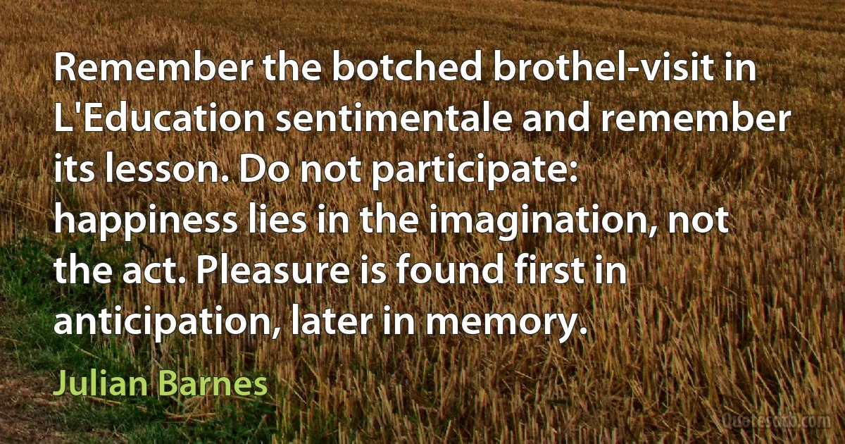 Remember the botched brothel-visit in L'Education sentimentale and remember its lesson. Do not participate: happiness lies in the imagination, not the act. Pleasure is found first in anticipation, later in memory. (Julian Barnes)