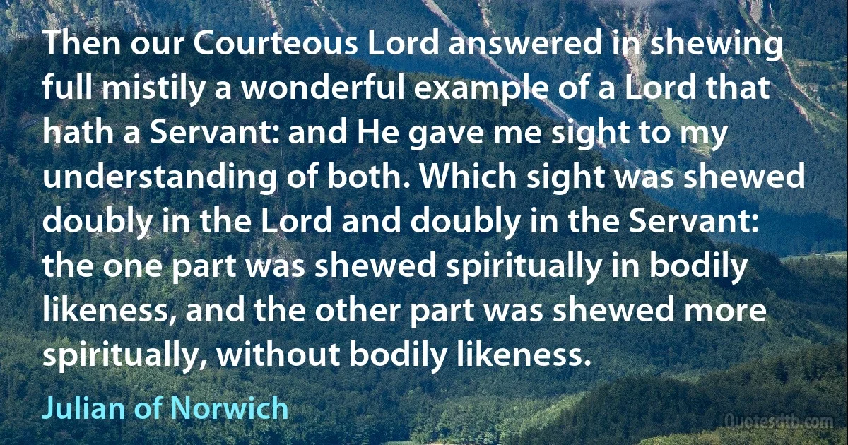 Then our Courteous Lord answered in shewing full mistily a wonderful example of a Lord that hath a Servant: and He gave me sight to my understanding of both. Which sight was shewed doubly in the Lord and doubly in the Servant: the one part was shewed spiritually in bodily likeness, and the other part was shewed more spiritually, without bodily likeness. (Julian of Norwich)