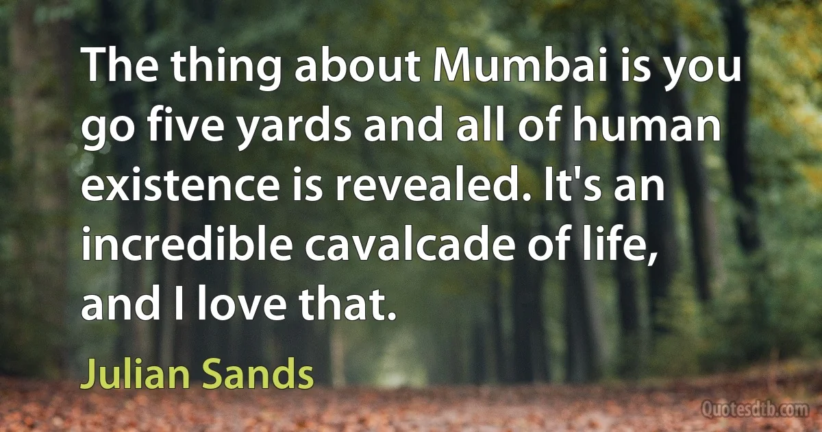 The thing about Mumbai is you go five yards and all of human existence is revealed. It's an incredible cavalcade of life, and I love that. (Julian Sands)