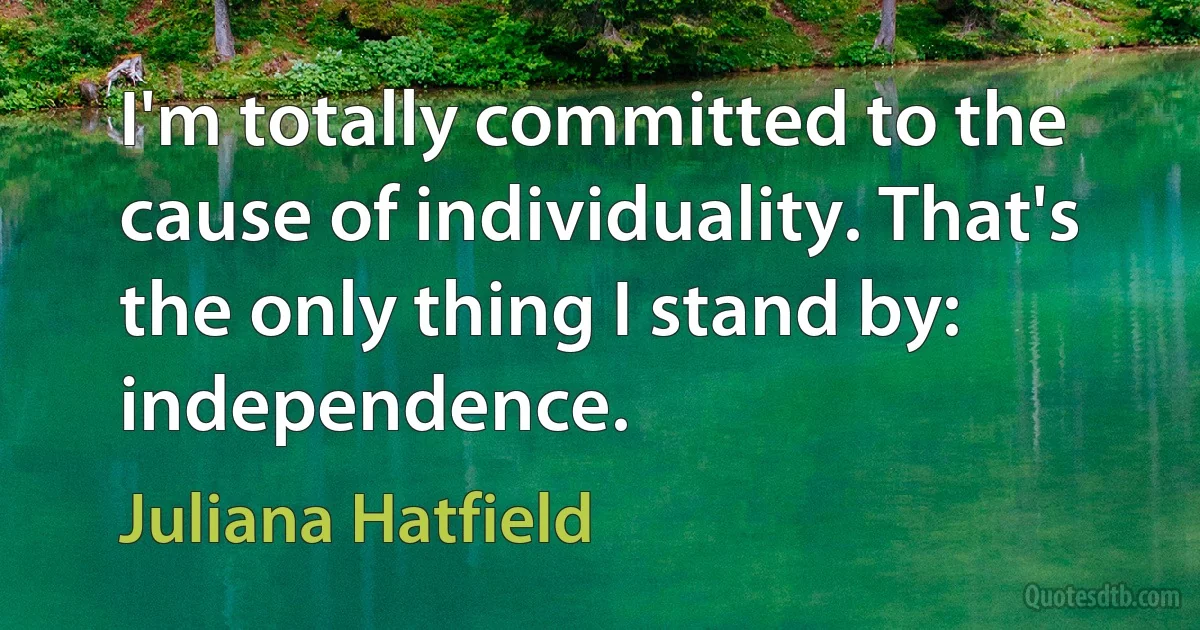 I'm totally committed to the cause of individuality. That's the only thing I stand by: independence. (Juliana Hatfield)