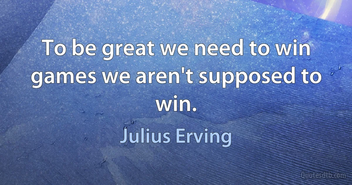 To be great we need to win games we aren't supposed to win. (Julius Erving)