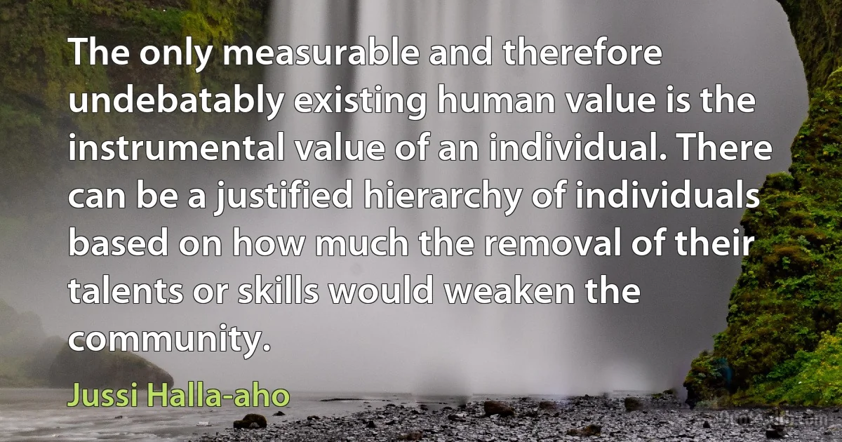 The only measurable and therefore undebatably existing human value is the instrumental value of an individual. There can be a justified hierarchy of individuals based on how much the removal of their talents or skills would weaken the community. (Jussi Halla-aho)