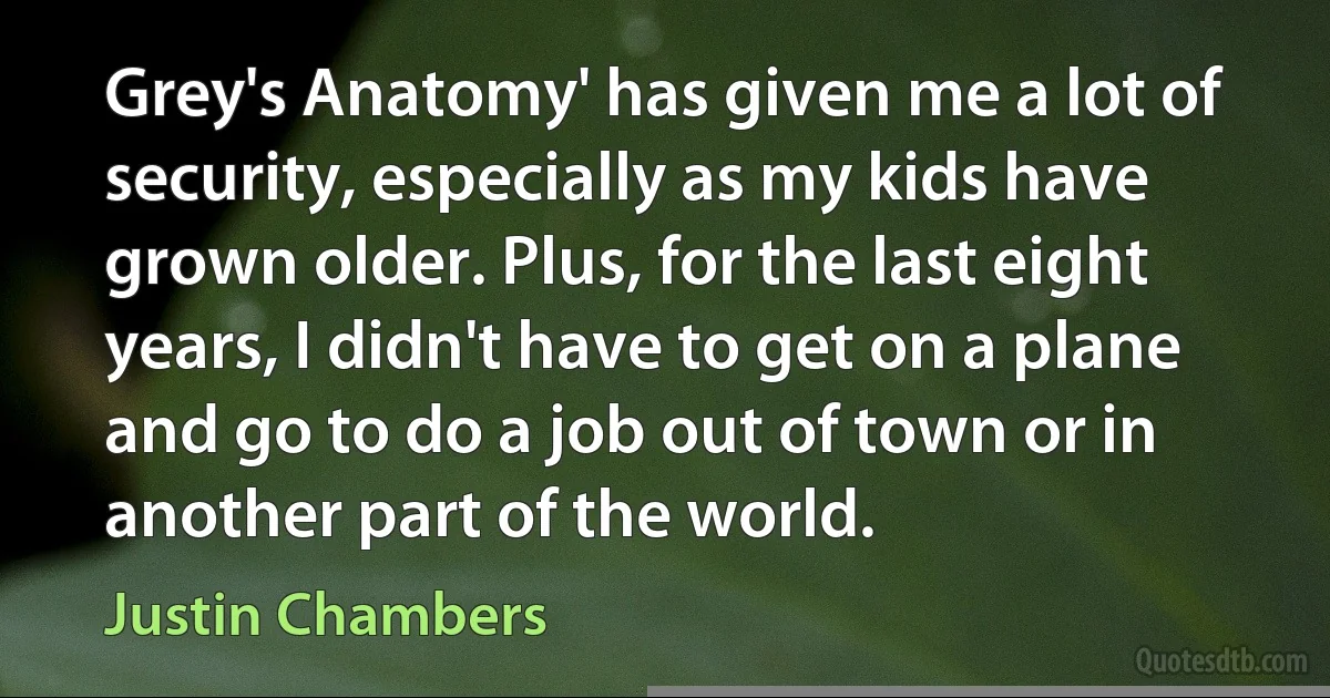 Grey's Anatomy' has given me a lot of security, especially as my kids have grown older. Plus, for the last eight years, I didn't have to get on a plane and go to do a job out of town or in another part of the world. (Justin Chambers)