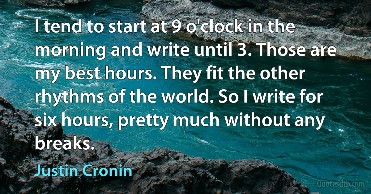 I tend to start at 9 o'clock in the morning and write until 3. Those are my best hours. They fit the other rhythms of the world. So I write for six hours, pretty much without any breaks. (Justin Cronin)