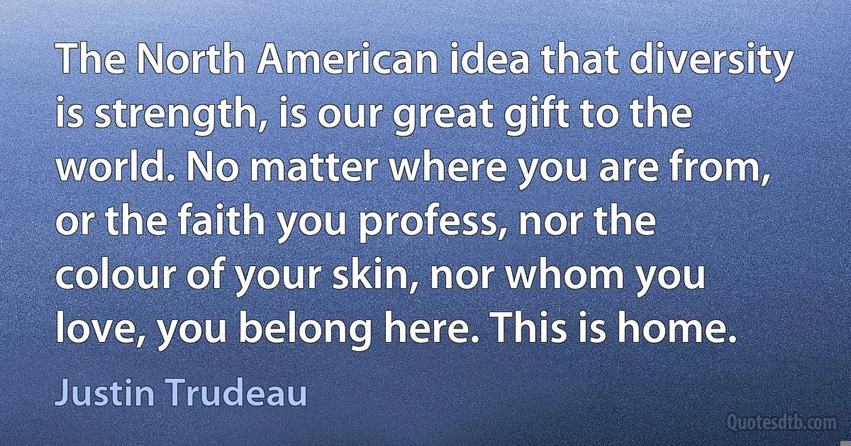 The North American idea that diversity is strength, is our great gift to the world. No matter where you are from, or the faith you profess, nor the colour of your skin, nor whom you love, you belong here. This is home. (Justin Trudeau)