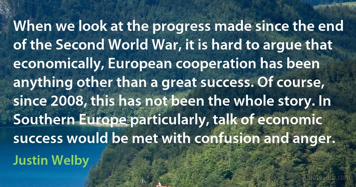 When we look at the progress made since the end of the Second World War, it is hard to argue that economically, European cooperation has been anything other than a great success. Of course, since 2008, this has not been the whole story. In Southern Europe particularly, talk of economic success would be met with confusion and anger. (Justin Welby)