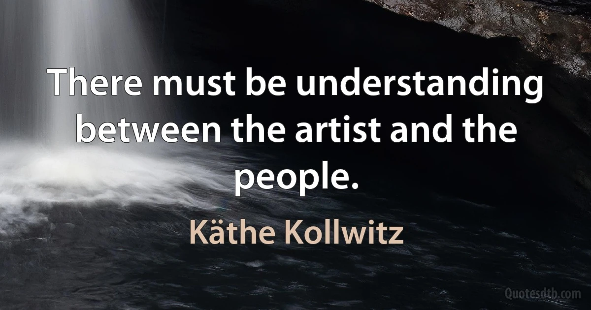 There must be understanding between the artist and the people. (Käthe Kollwitz)