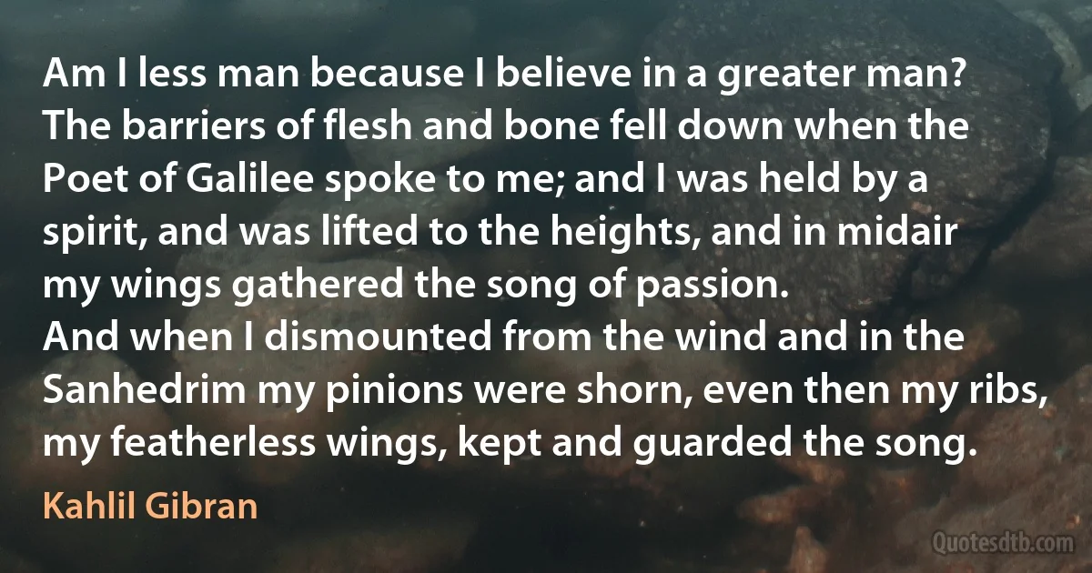 Am I less man because I believe in a greater man?
The barriers of flesh and bone fell down when the Poet of Galilee spoke to me; and I was held by a spirit, and was lifted to the heights, and in midair my wings gathered the song of passion.
And when I dismounted from the wind and in the Sanhedrim my pinions were shorn, even then my ribs, my featherless wings, kept and guarded the song. (Kahlil Gibran)