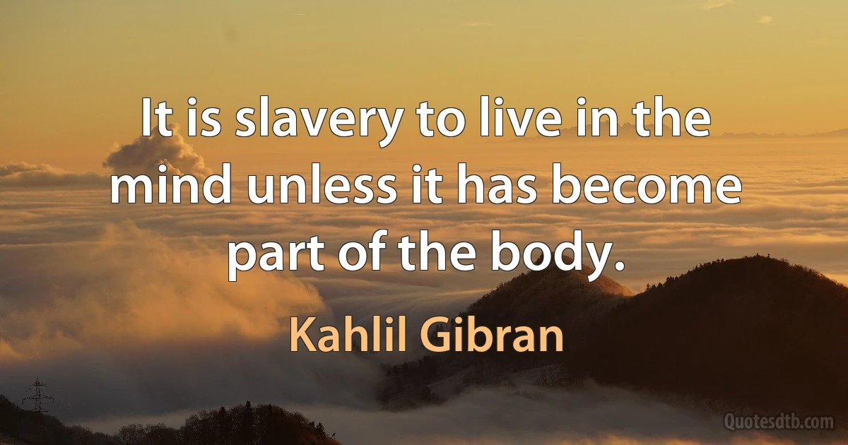 It is slavery to live in the mind unless it has become part of the body. (Kahlil Gibran)