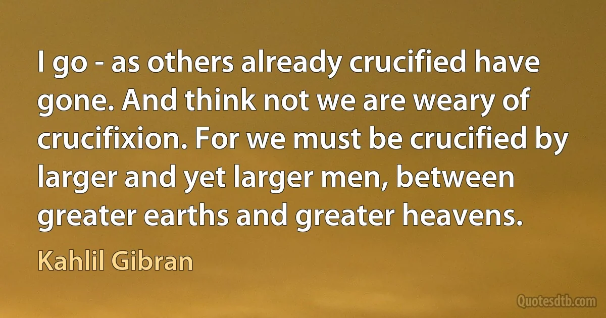 I go - as others already crucified have gone. And think not we are weary of crucifixion. For we must be crucified by larger and yet larger men, between greater earths and greater heavens. (Kahlil Gibran)