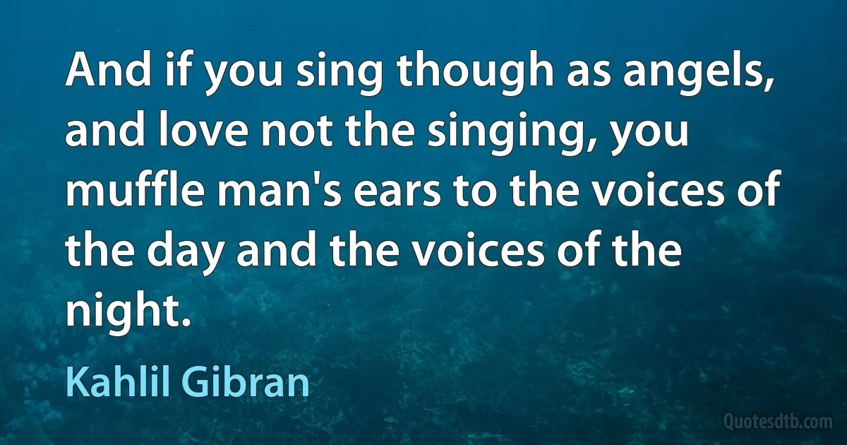 And if you sing though as angels, and love not the singing, you muffle man's ears to the voices of the day and the voices of the night. (Kahlil Gibran)