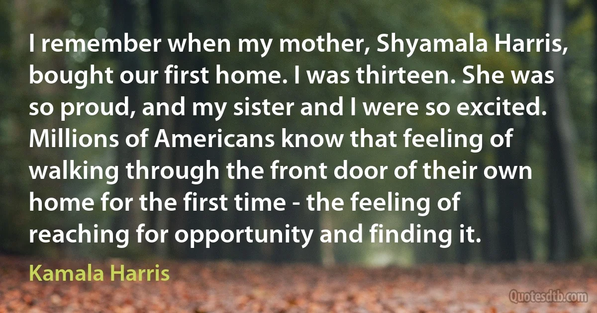 I remember when my mother, Shyamala Harris, bought our first home. I was thirteen. She was so proud, and my sister and I were so excited. Millions of Americans know that feeling of walking through the front door of their own home for the first time - the feeling of reaching for opportunity and finding it. (Kamala Harris)