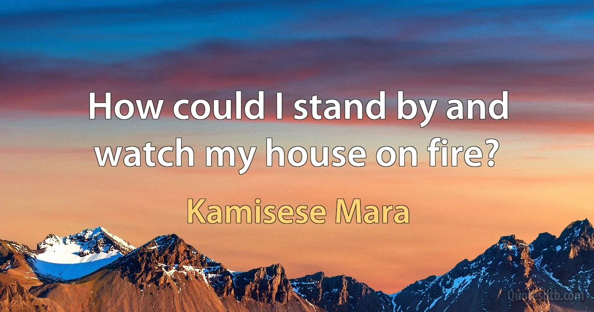 How could I stand by and watch my house on fire? (Kamisese Mara)