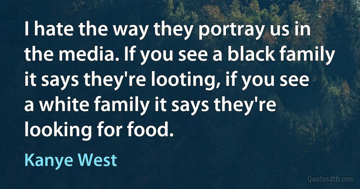 I hate the way they portray us in the media. If you see a black family it says they're looting, if you see a white family it says they're looking for food. (Kanye West)