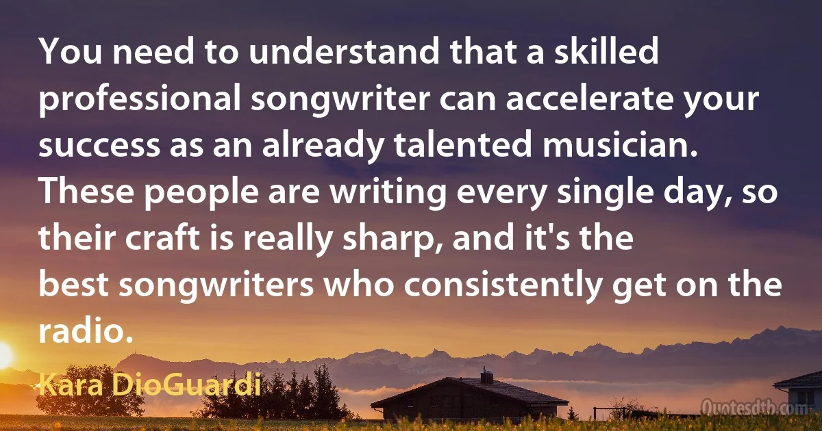 You need to understand that a skilled professional songwriter can accelerate your success as an already talented musician. These people are writing every single day, so their craft is really sharp, and it's the best songwriters who consistently get on the radio. (Kara DioGuardi)