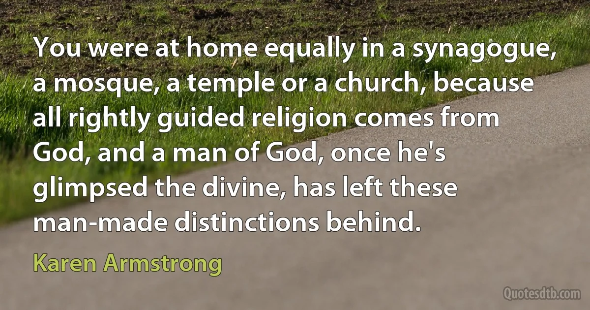 You were at home equally in a synagogue, a mosque, a temple or a church, because all rightly guided religion comes from God, and a man of God, once he's glimpsed the divine, has left these man-made distinctions behind. (Karen Armstrong)