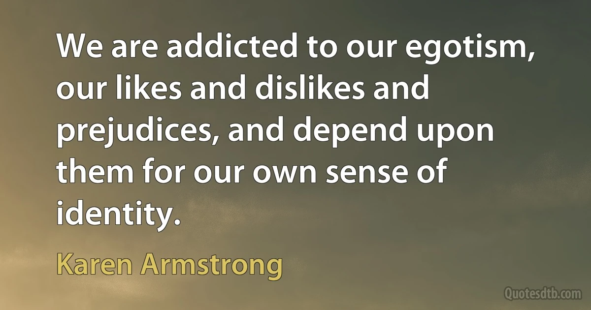 We are addicted to our egotism, our likes and dislikes and prejudices, and depend upon them for our own sense of identity. (Karen Armstrong)