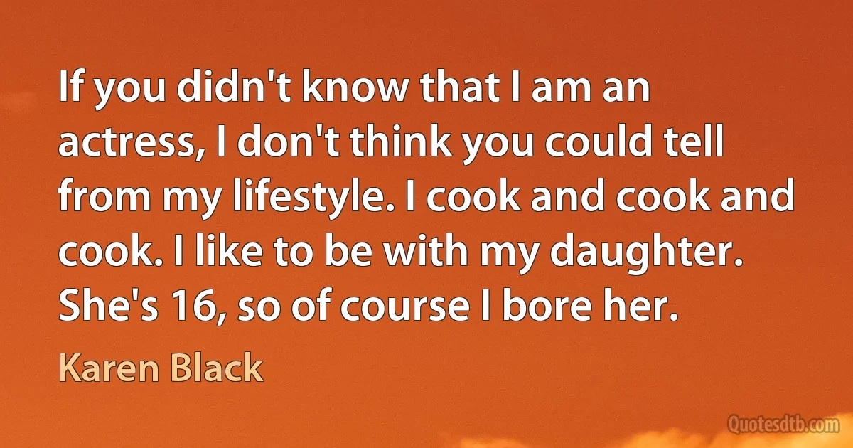 If you didn't know that I am an actress, I don't think you could tell from my lifestyle. I cook and cook and cook. I like to be with my daughter. She's 16, so of course I bore her. (Karen Black)