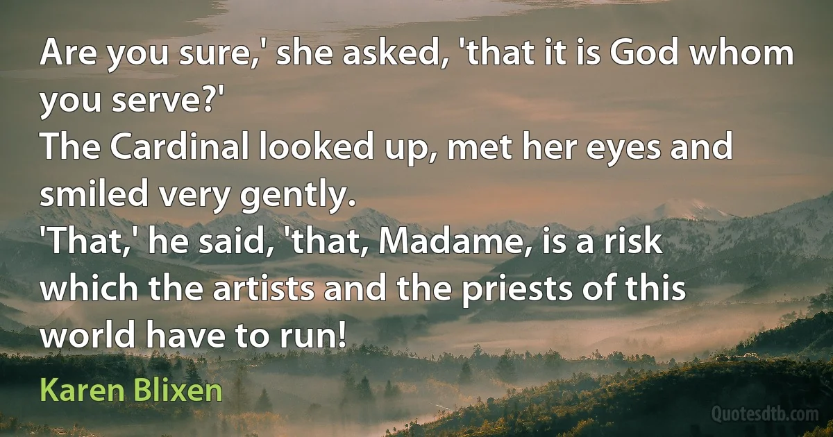 Are you sure,' she asked, 'that it is God whom you serve?'
The Cardinal looked up, met her eyes and smiled very gently.
'That,' he said, 'that, Madame, is a risk which the artists and the priests of this world have to run! (Karen Blixen)