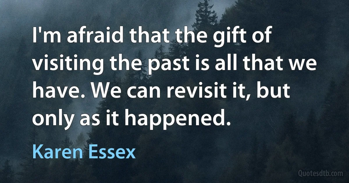 I'm afraid that the gift of visiting the past is all that we have. We can revisit it, but only as it happened. (Karen Essex)