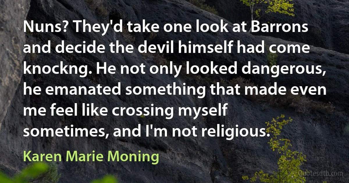 Nuns? They'd take one look at Barrons and decide the devil himself had come knockng. He not only looked dangerous, he emanated something that made even me feel like crossing myself sometimes, and I'm not religious. (Karen Marie Moning)