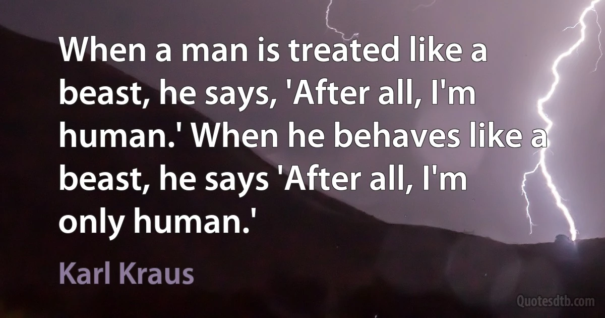 When a man is treated like a beast, he says, 'After all, I'm human.' When he behaves like a beast, he says 'After all, I'm only human.' (Karl Kraus)