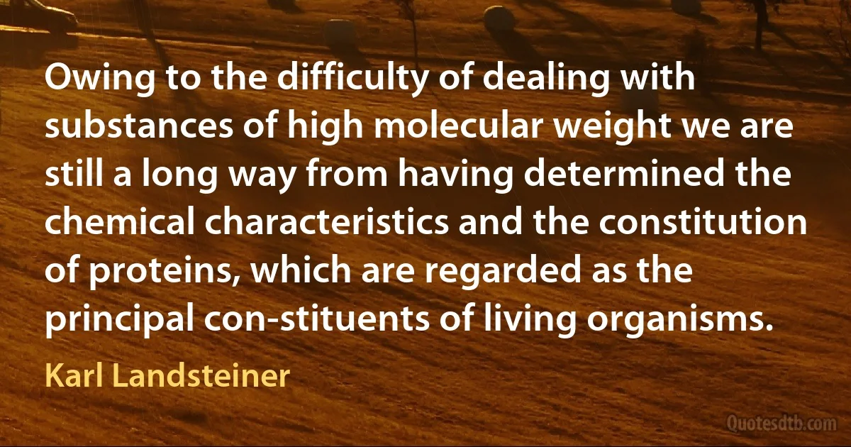 Owing to the difficulty of dealing with substances of high molecular weight we are still a long way from having determined the chemical characteristics and the constitution of proteins, which are regarded as the principal con-stituents of living organisms. (Karl Landsteiner)