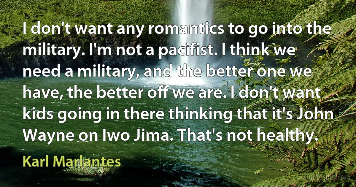 I don't want any romantics to go into the military. I'm not a pacifist. I think we need a military, and the better one we have, the better off we are. I don't want kids going in there thinking that it's John Wayne on Iwo Jima. That's not healthy. (Karl Marlantes)