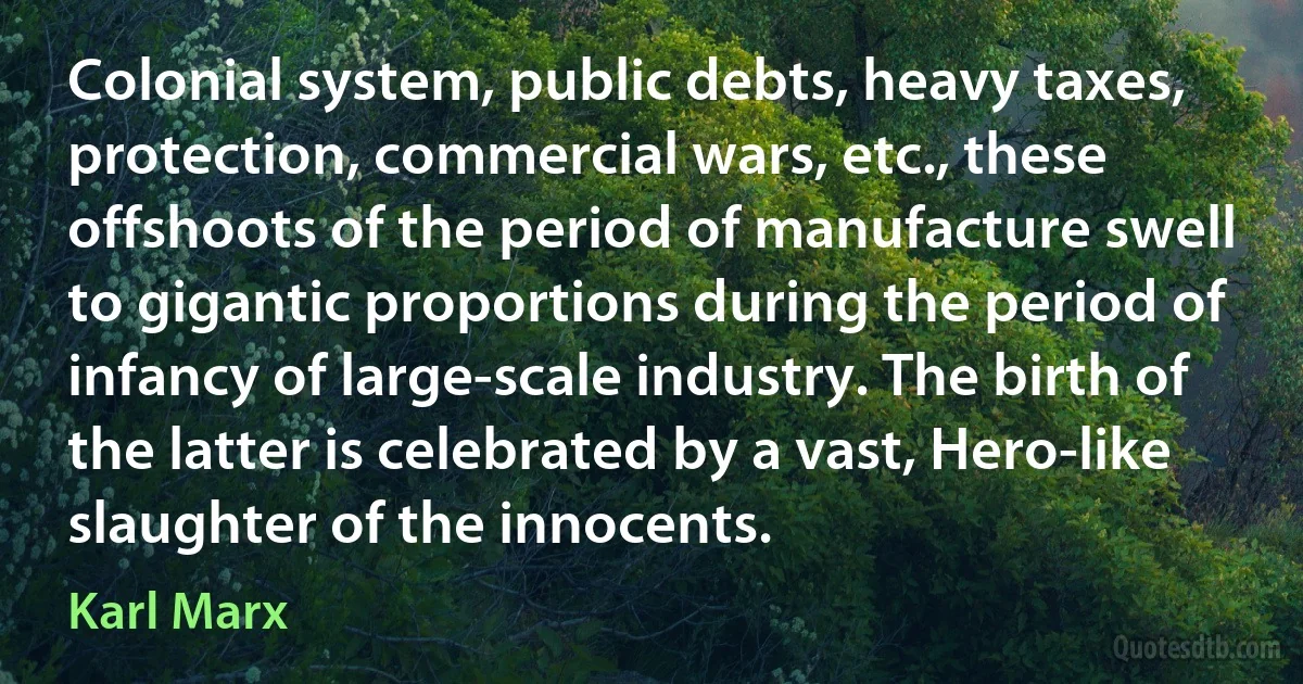 Colonial system, public debts, heavy taxes, protection, commercial wars, etc., these offshoots of the period of manufacture swell to gigantic proportions during the period of infancy of large-scale industry. The birth of the latter is celebrated by a vast, Hero-like slaughter of the innocents. (Karl Marx)