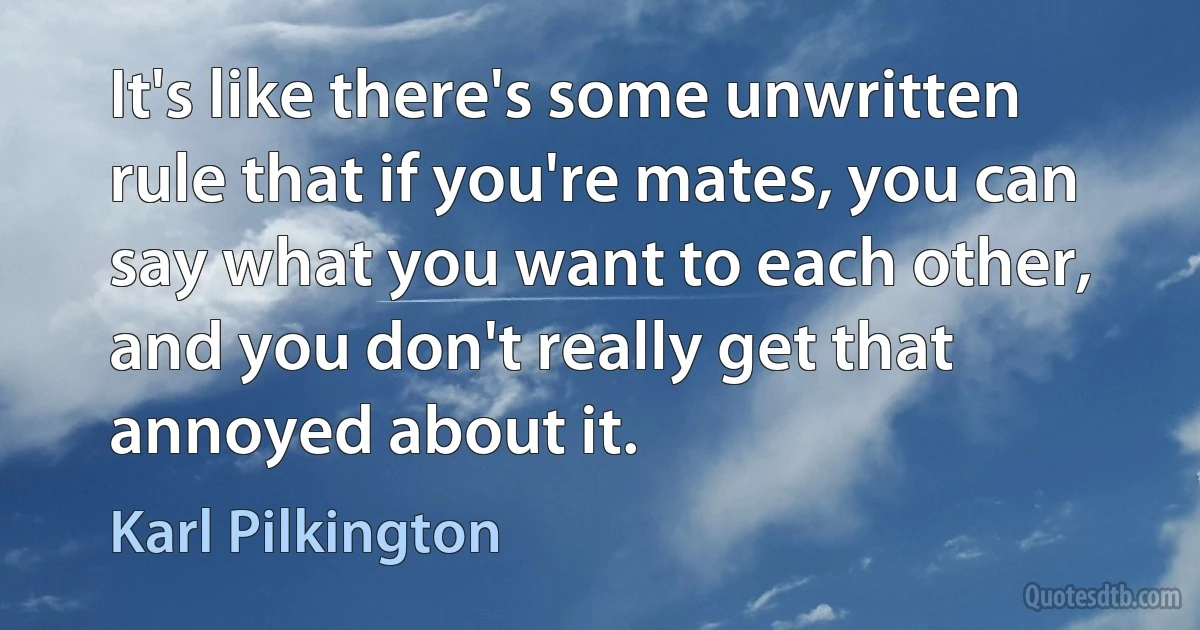 It's like there's some unwritten rule that if you're mates, you can say what you want to each other, and you don't really get that annoyed about it. (Karl Pilkington)