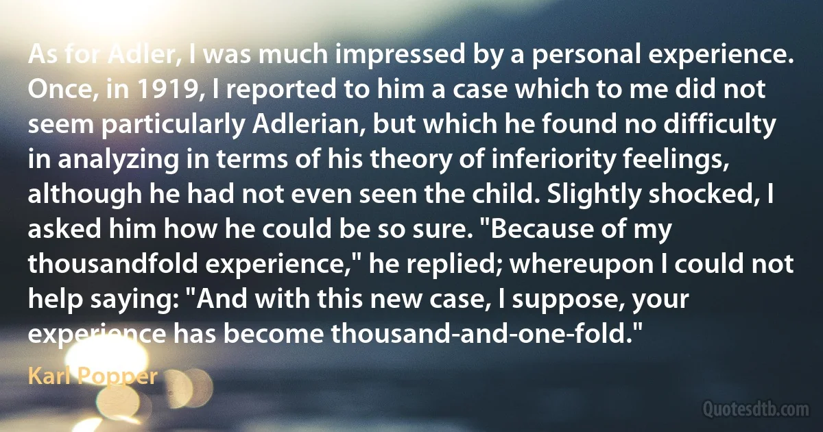 As for Adler, I was much impressed by a personal experience. Once, in 1919, I reported to him a case which to me did not seem particularly Adlerian, but which he found no difficulty in analyzing in terms of his theory of inferiority feelings, although he had not even seen the child. Slightly shocked, I asked him how he could be so sure. "Because of my thousandfold experience," he replied; whereupon I could not help saying: "And with this new case, I suppose, your experience has become thousand-and-one-fold." (Karl Popper)