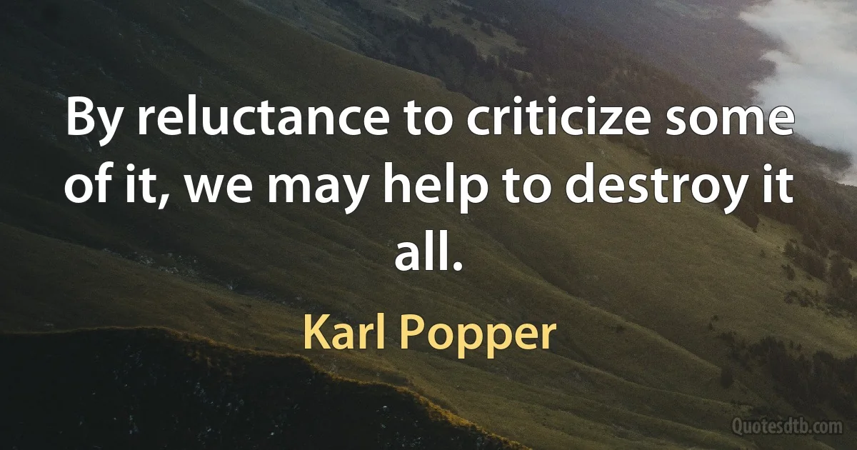 By reluctance to criticize some of it, we may help to destroy it all. (Karl Popper)