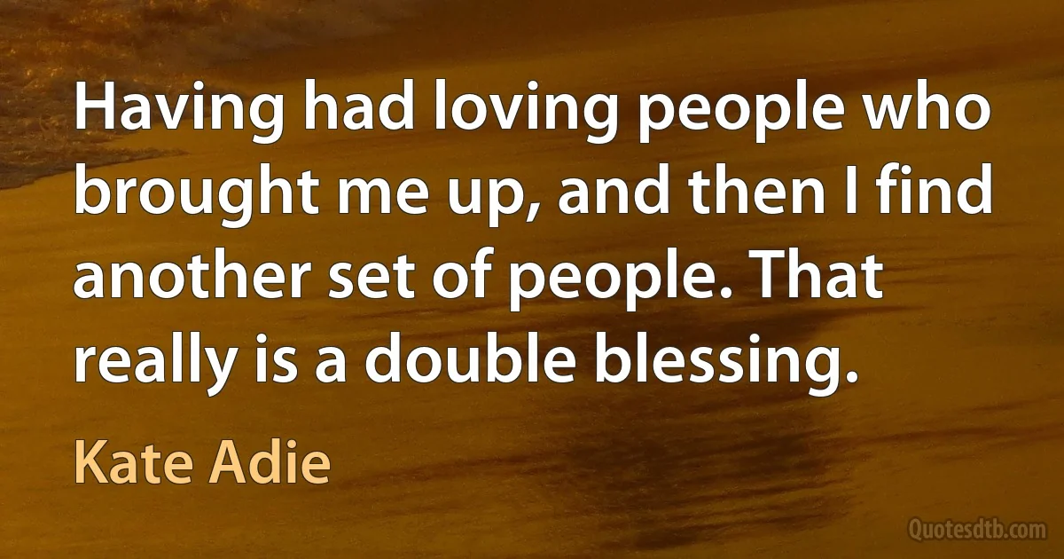 Having had loving people who brought me up, and then I find another set of people. That really is a double blessing. (Kate Adie)