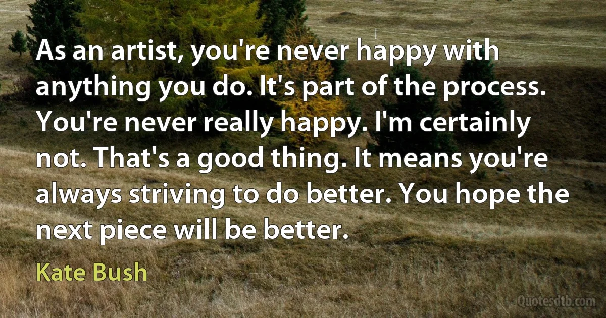 As an artist, you're never happy with anything you do. It's part of the process. You're never really happy. I'm certainly not. That's a good thing. It means you're always striving to do better. You hope the next piece will be better. (Kate Bush)