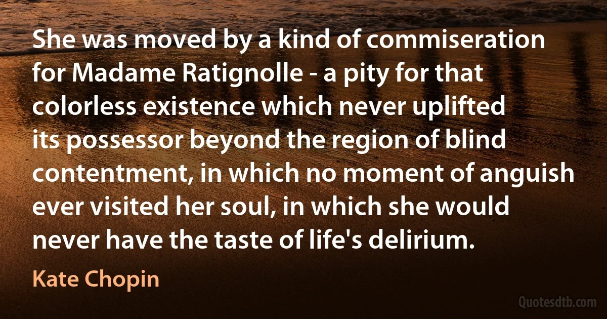 She was moved by a kind of commiseration for Madame Ratignolle - a pity for that colorless existence which never uplifted its possessor beyond the region of blind contentment, in which no moment of anguish ever visited her soul, in which she would never have the taste of life's delirium. (Kate Chopin)