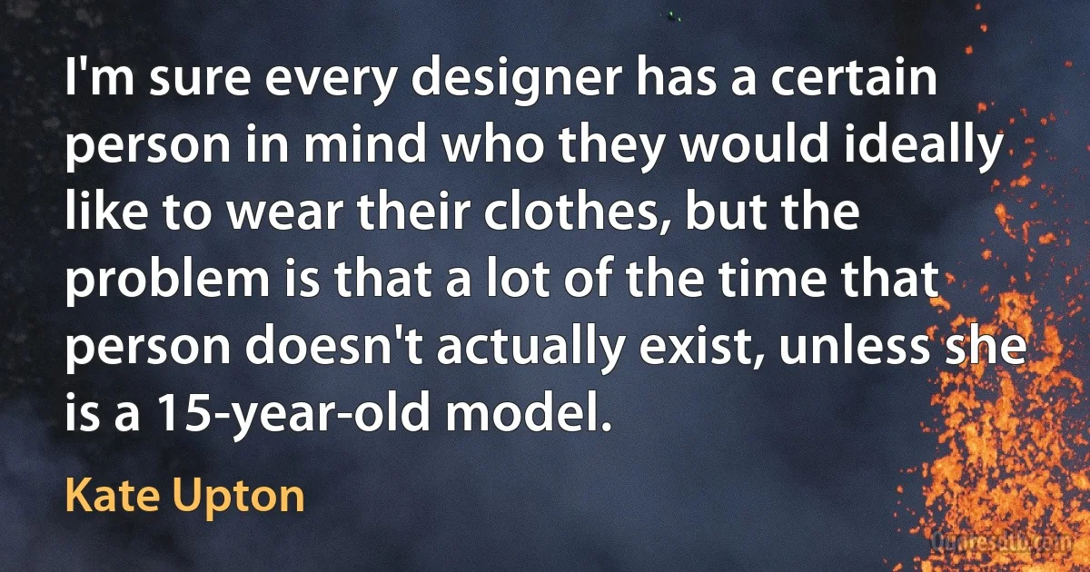 I'm sure every designer has a certain person in mind who they would ideally like to wear their clothes, but the problem is that a lot of the time that person doesn't actually exist, unless she is a 15-year-old model. (Kate Upton)