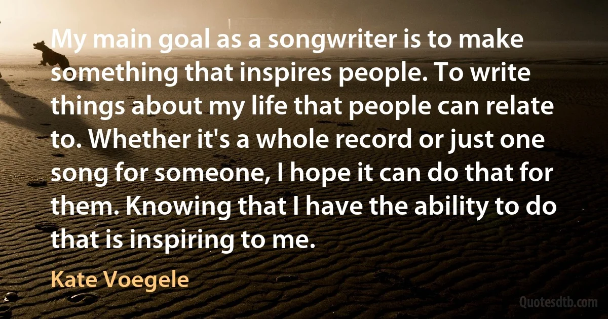 My main goal as a songwriter is to make something that inspires people. To write things about my life that people can relate to. Whether it's a whole record or just one song for someone, I hope it can do that for them. Knowing that I have the ability to do that is inspiring to me. (Kate Voegele)